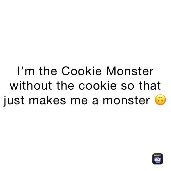 I’m the Cookie Monster without the cookie so that just makes me a monster 🙃