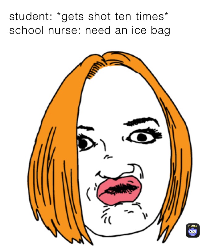 student: *gets shot ten times* 
school nurse: need an ice bag