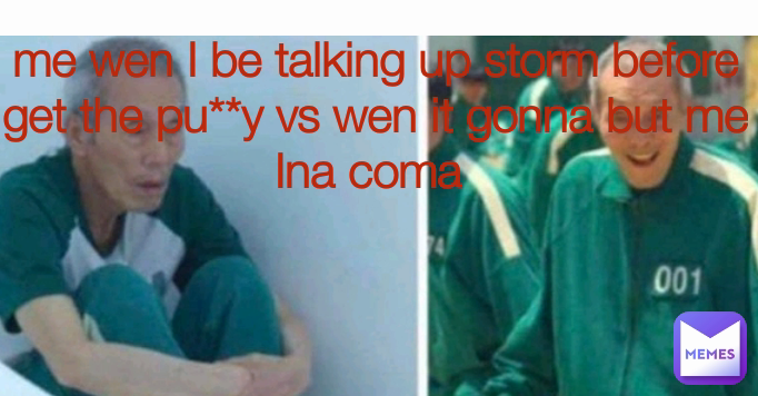 me wen I be talking up storm before get the pu**y vs wen it gonna but me Ina coma 

