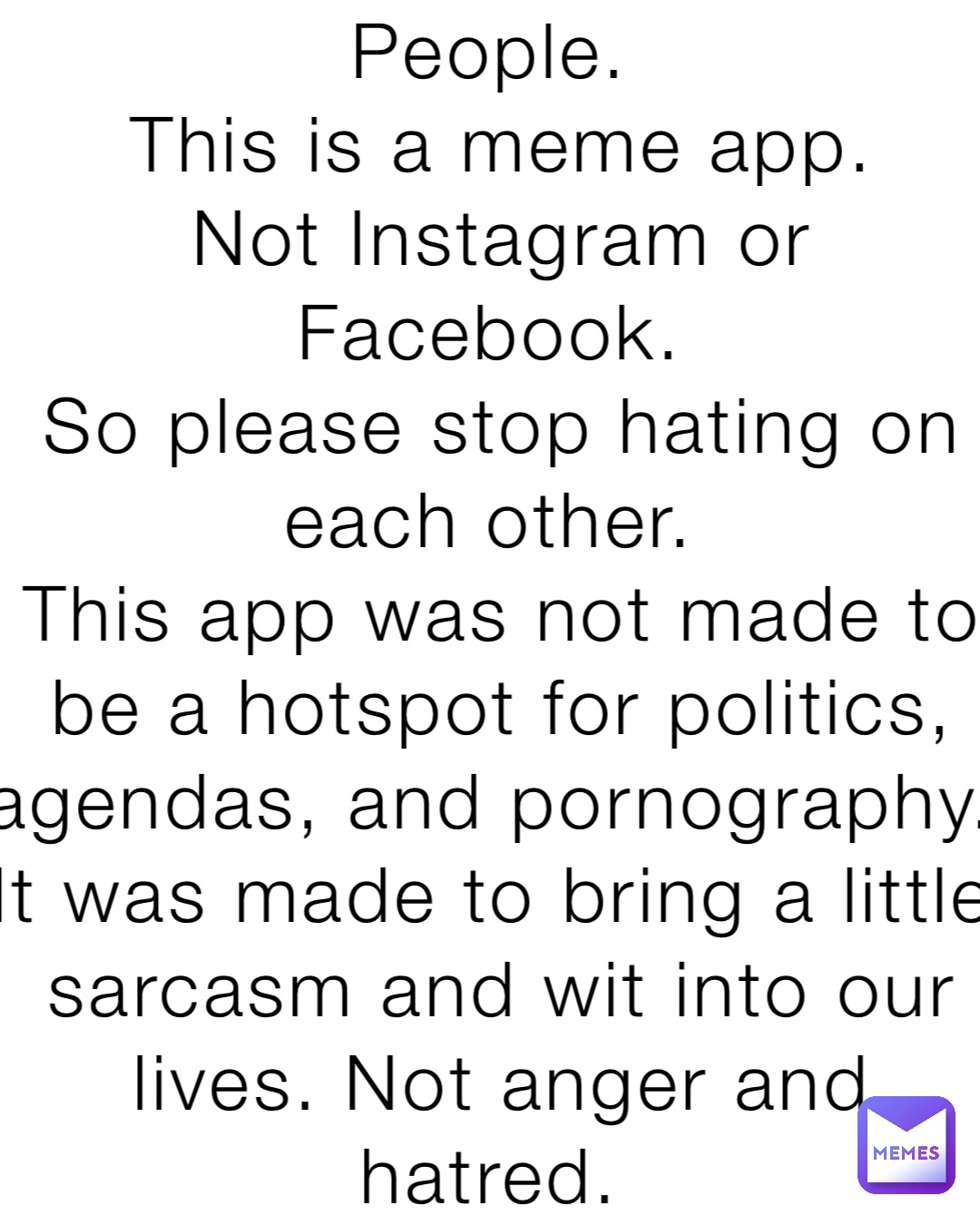 People.
This is a meme app. 
Not Instagram or Facebook.
So please stop hating on each other.
This app was not made to be a hotspot for politics, agendas, and pornography. It was made to bring a little sarcasm and wit into our lives. Not anger and hatred.