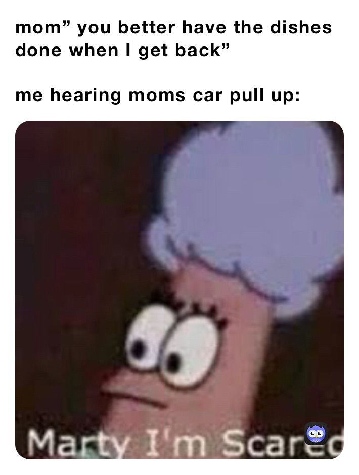 mom” you better have the dishes done when I get back”

me hearing moms car pull up: