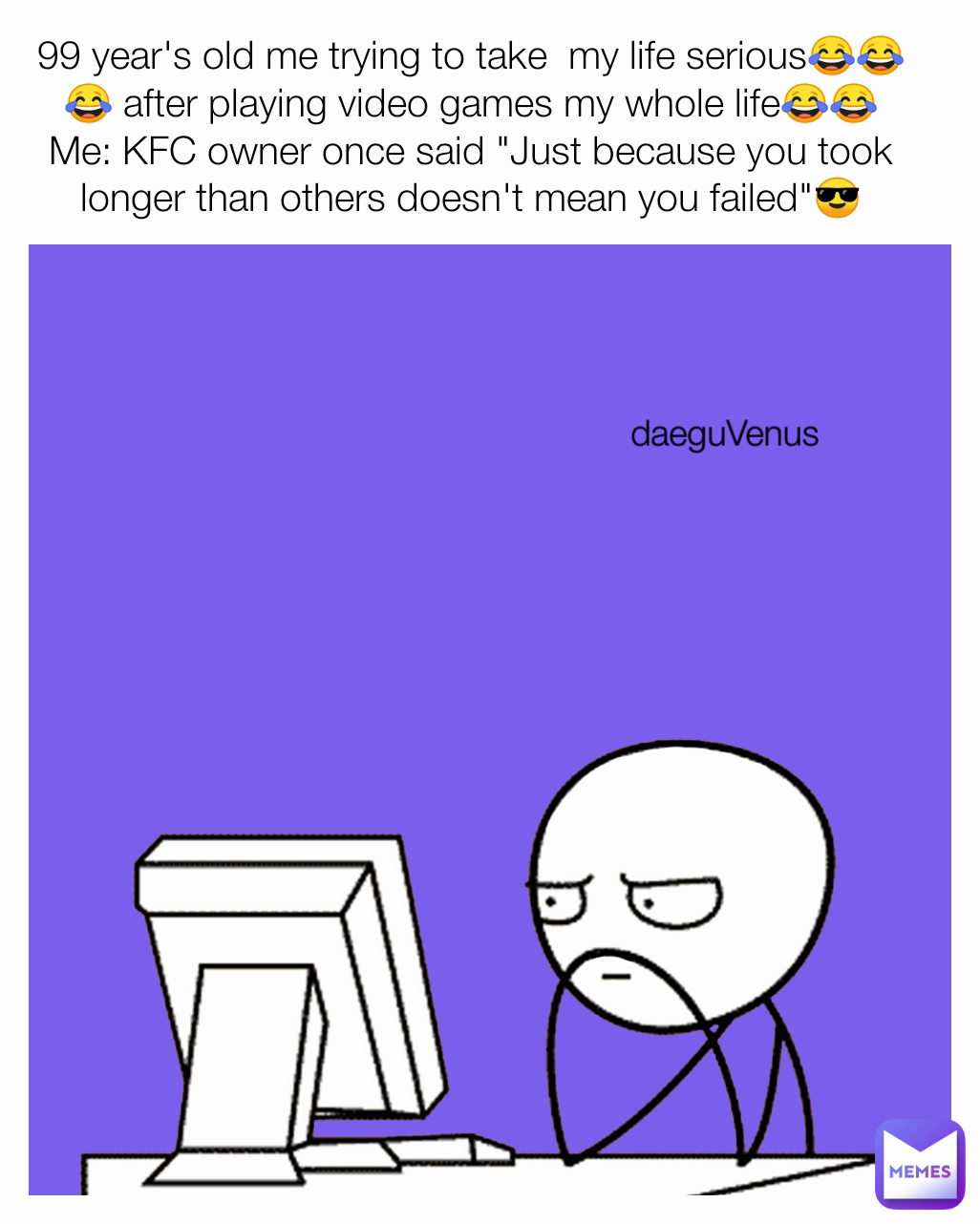 99 year's old me trying to take  my life serious😂😂😂 after playing video games my whole life😂😂
Me: KFC owner once said "Just because you took longer than others doesn't mean you failed"😎 daeguVenus