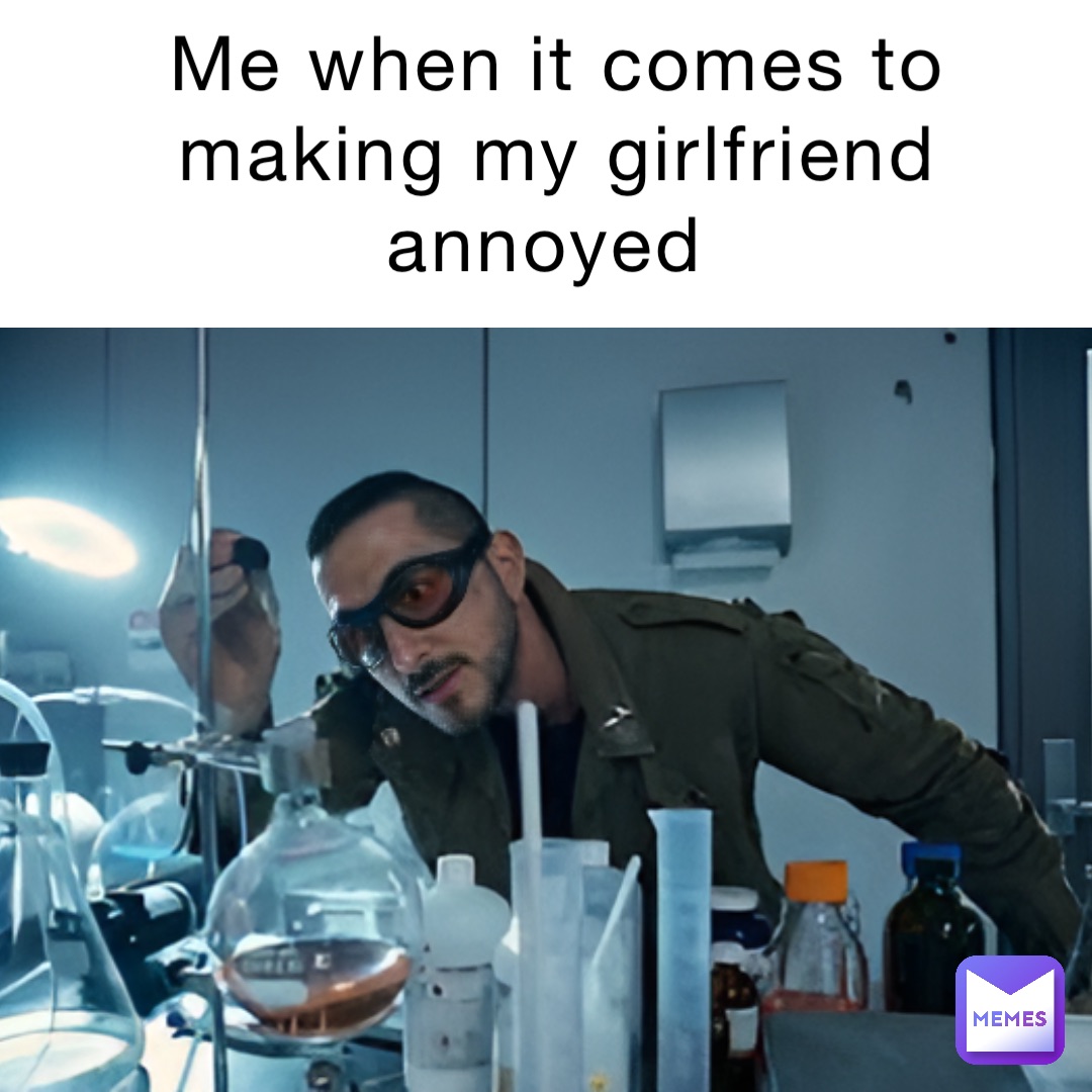 Me when it comes to making my girlfriend annoyed