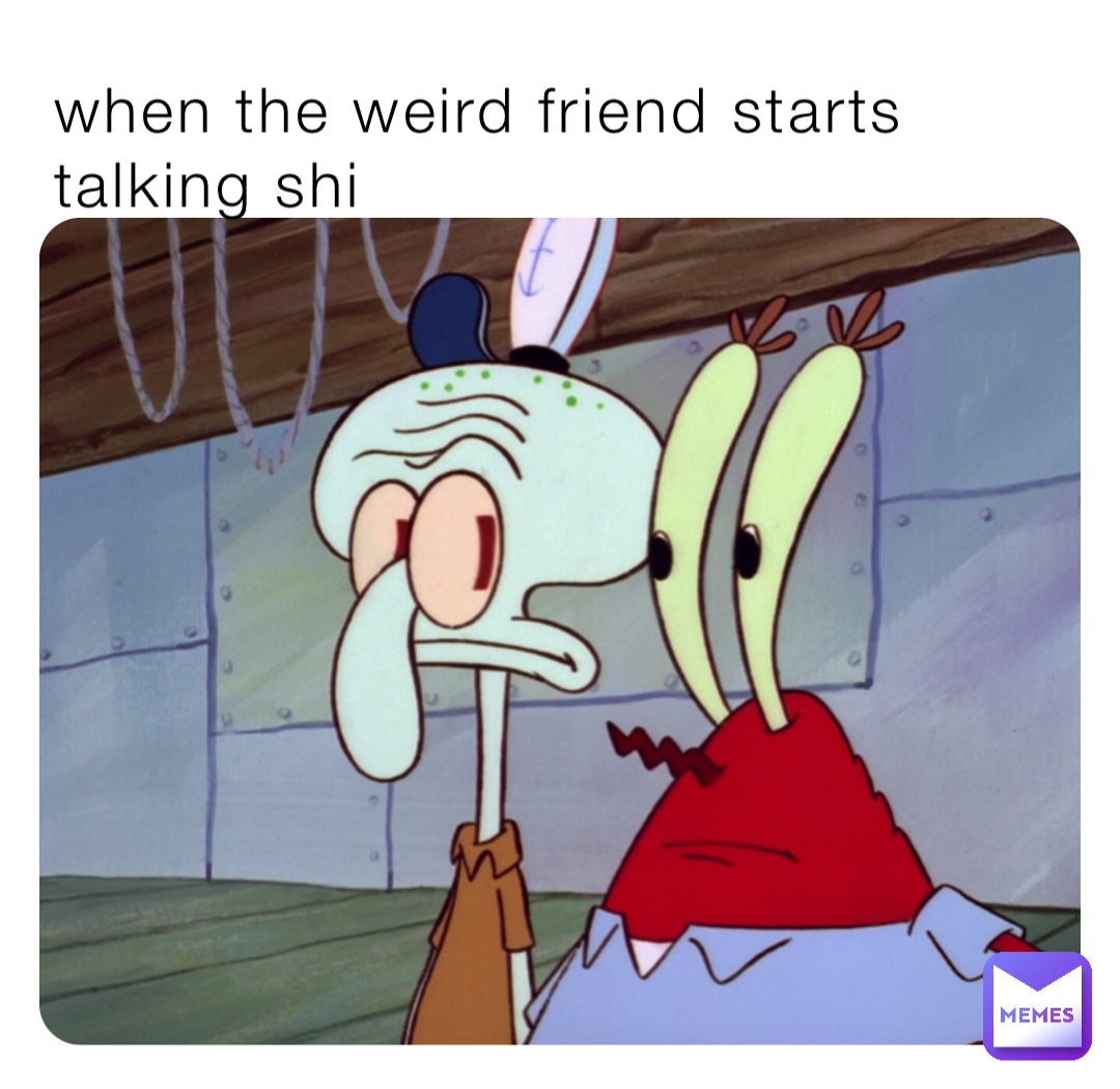 when the weird friend starts talking shi