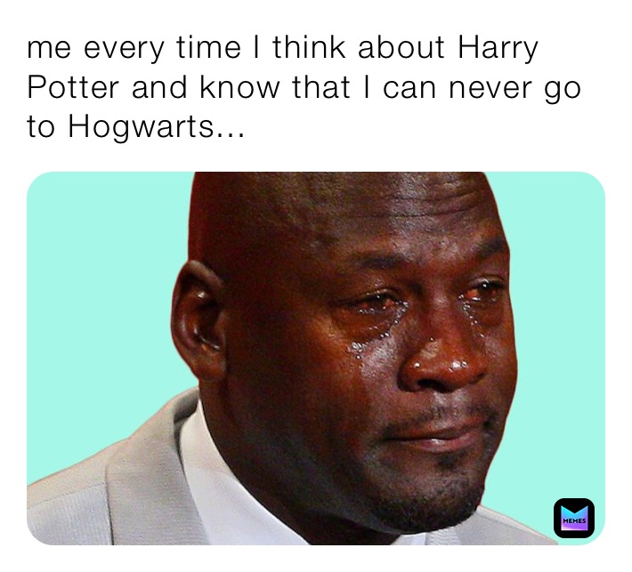 me every time I think about Harry Potter and know that I can never go to Hogwarts...