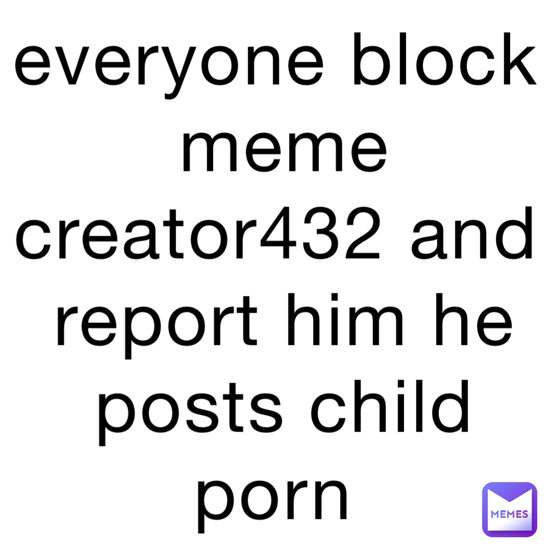 everyone block meme creator432 and report him he posts child porn