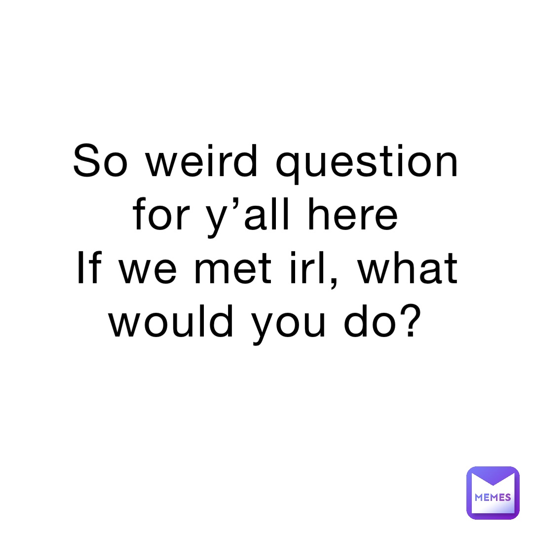 So weird question for y’all here
If we met irl, what would you do?