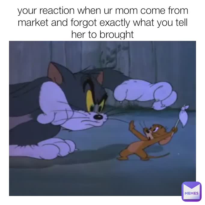 your reaction when ur mom come from market and forgot exactly what you tell her to brought