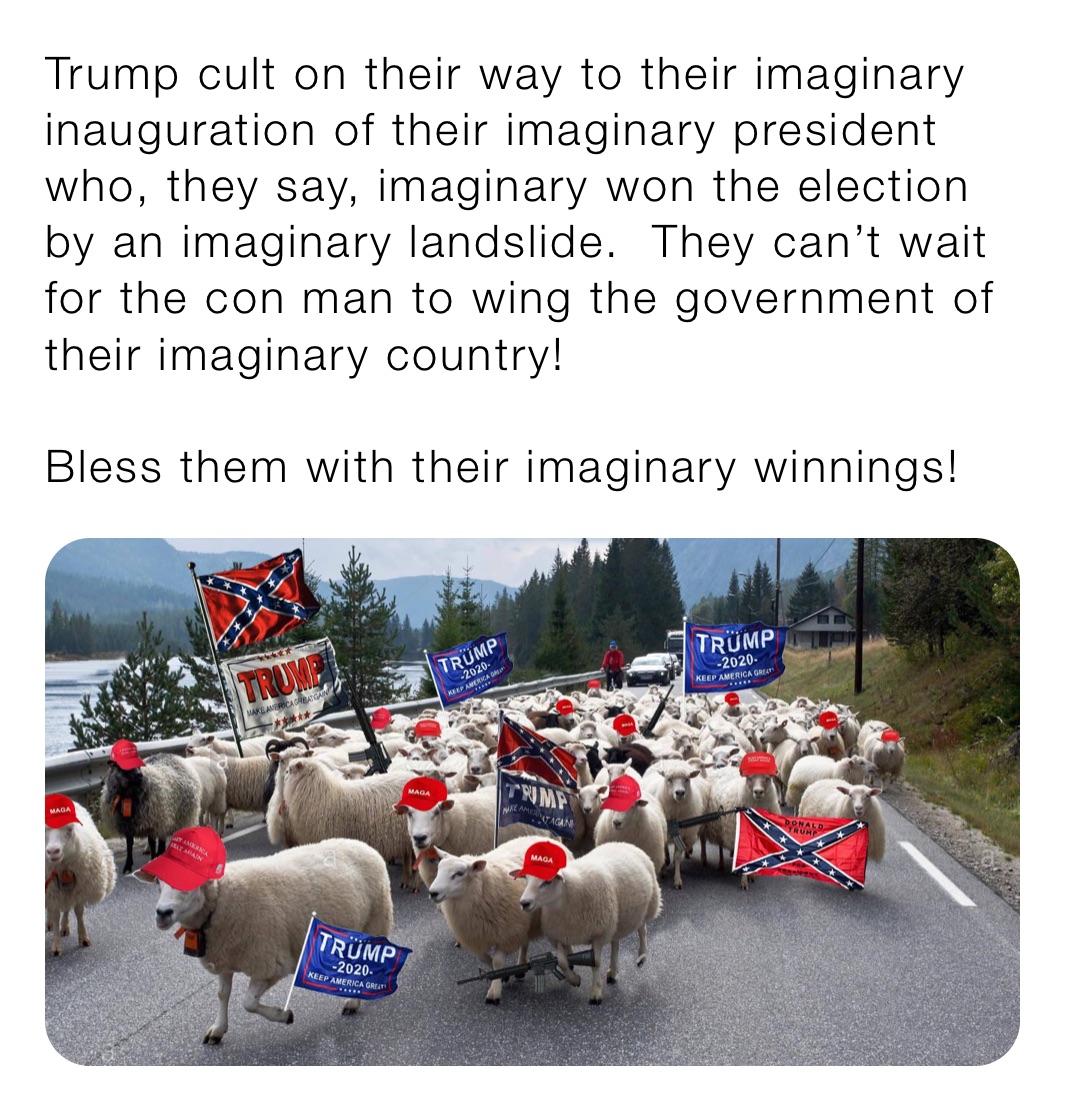 Trump cult on their way to their imaginary inauguration of their imaginary president who, they say, imaginary won the election by an imaginary landslide.  They can’t wait for the con man to wing the government of their imaginary country!

Bless them with their imaginary winnings!