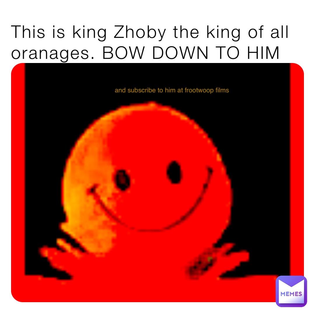 This is king Zhoby the king of all oranages. BOW DOWN TO HIM and subscribe to him at frootwoop films