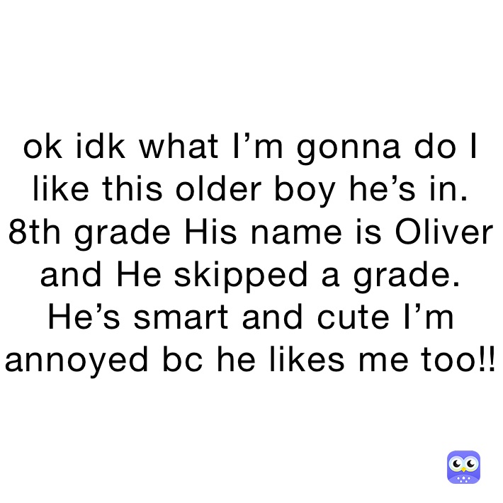 ok idk what I’m gonna do I like this older boy he’s in. 8th grade His name is Oliver  and He skipped a grade. He’s smart and cute I’m annoyed bc he likes me too!! 
