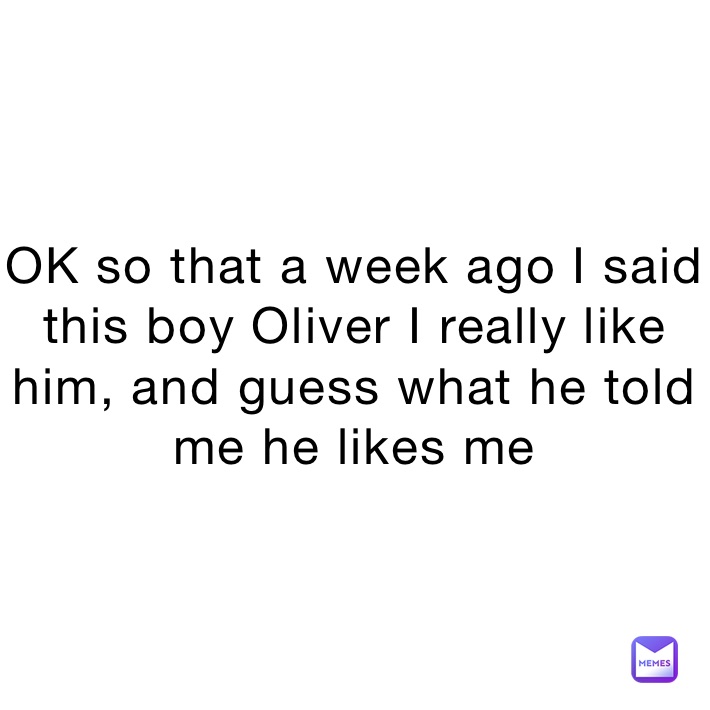 OK so that a week ago I said this boy Oliver I really like him, and guess what he told me he likes me
