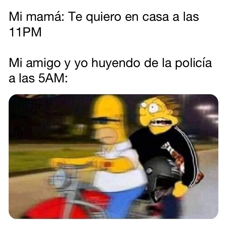 Mi mamá: Te quiero en casa a las 11PM 

Mi amigo y yo huyendo de la policía a las 5AM: 