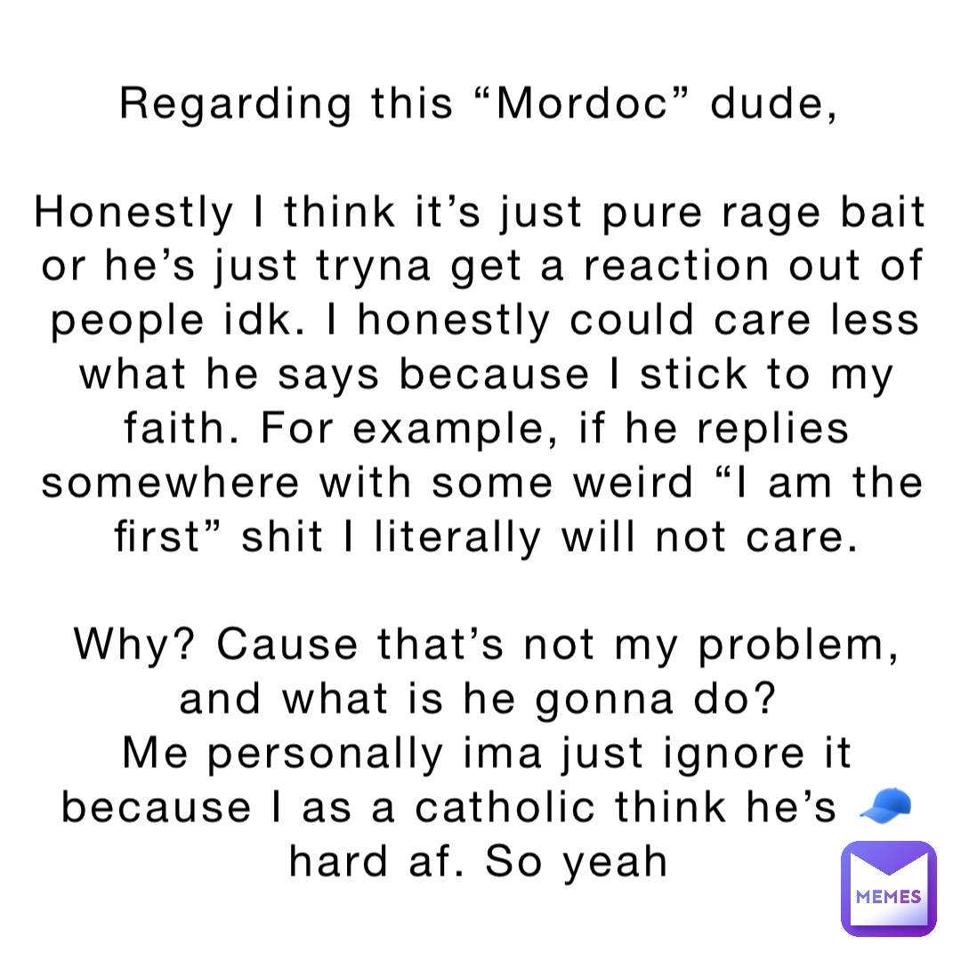 Regarding this “Mordoc” dude,

Honestly I think it’s just pure rage bait or he’s just tryna get a reaction out of people idk. I honestly could care less what he says because I stick to my faith. For example, if he replies somewhere with some weird “I am the first” shit I literally will not care. 

Why? Cause that’s not my problem, and what is he gonna do?
Me personally ima just ignore it because I as a catholic think he’s 🧢 hard af. So yeah