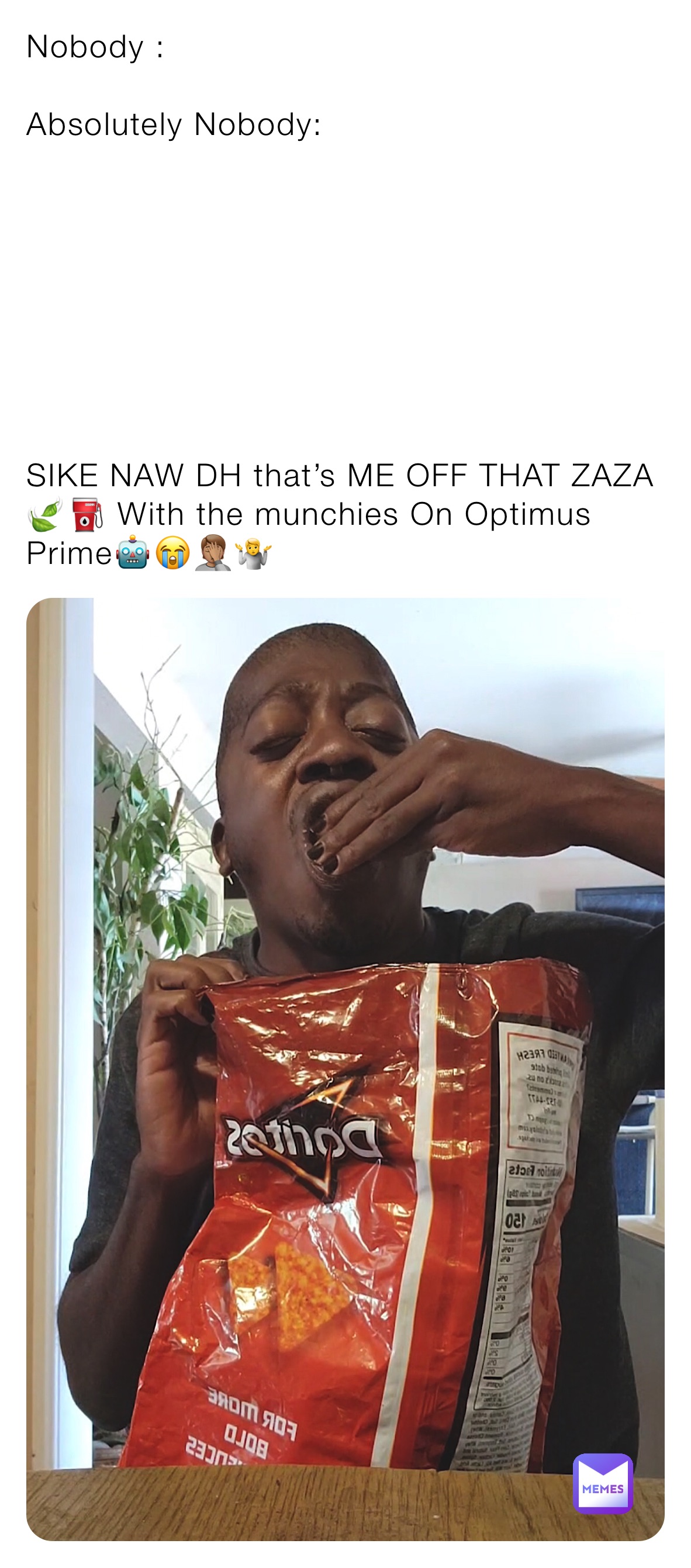 Nobody :

Absolutely Nobody:








SIKE NAW DH that’s ME OFF THAT ZAZA🍃⛽️ With the munchies On Optimus Prime🤖😭🤦🏽🤷