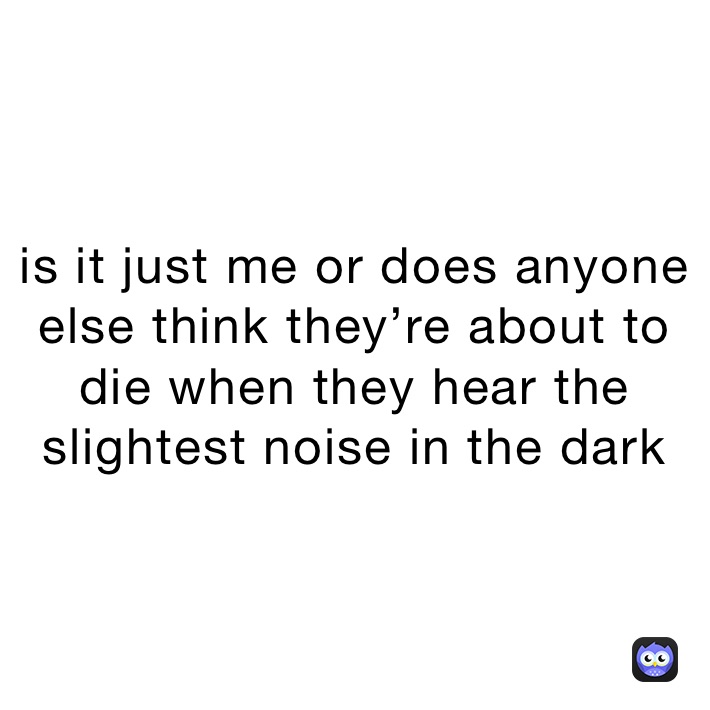 is it just me or does anyone else think they’re about to die when they hear the slightest noise in the dark 
