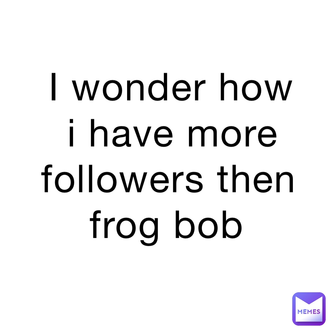 I wonder how I have more followers then frog bob