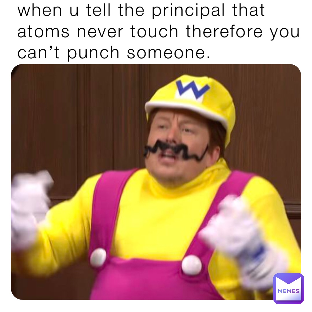 when u tell the principal that atoms never touch therefore you can’t punch someone.