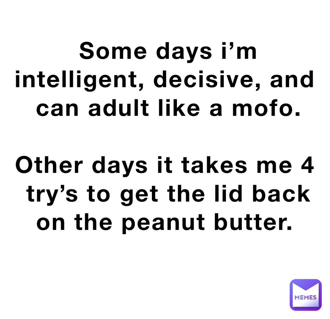 Some days i’m intelligent, decisive, and can adult like a mofo. 

Other days it takes me 4 try’s to get the lid back on the peanut butter.