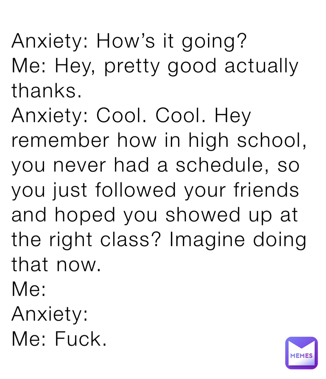 Anxiety: How’s it going?
Me: Hey, pretty good actually thanks. 
Anxiety: Cool. Cool. Hey remember how in high school, you never had a schedule, so you just followed your friends and hoped you showed up at the right class? Imagine doing that now. 
Me:
Anxiety:
Me: Fuck.