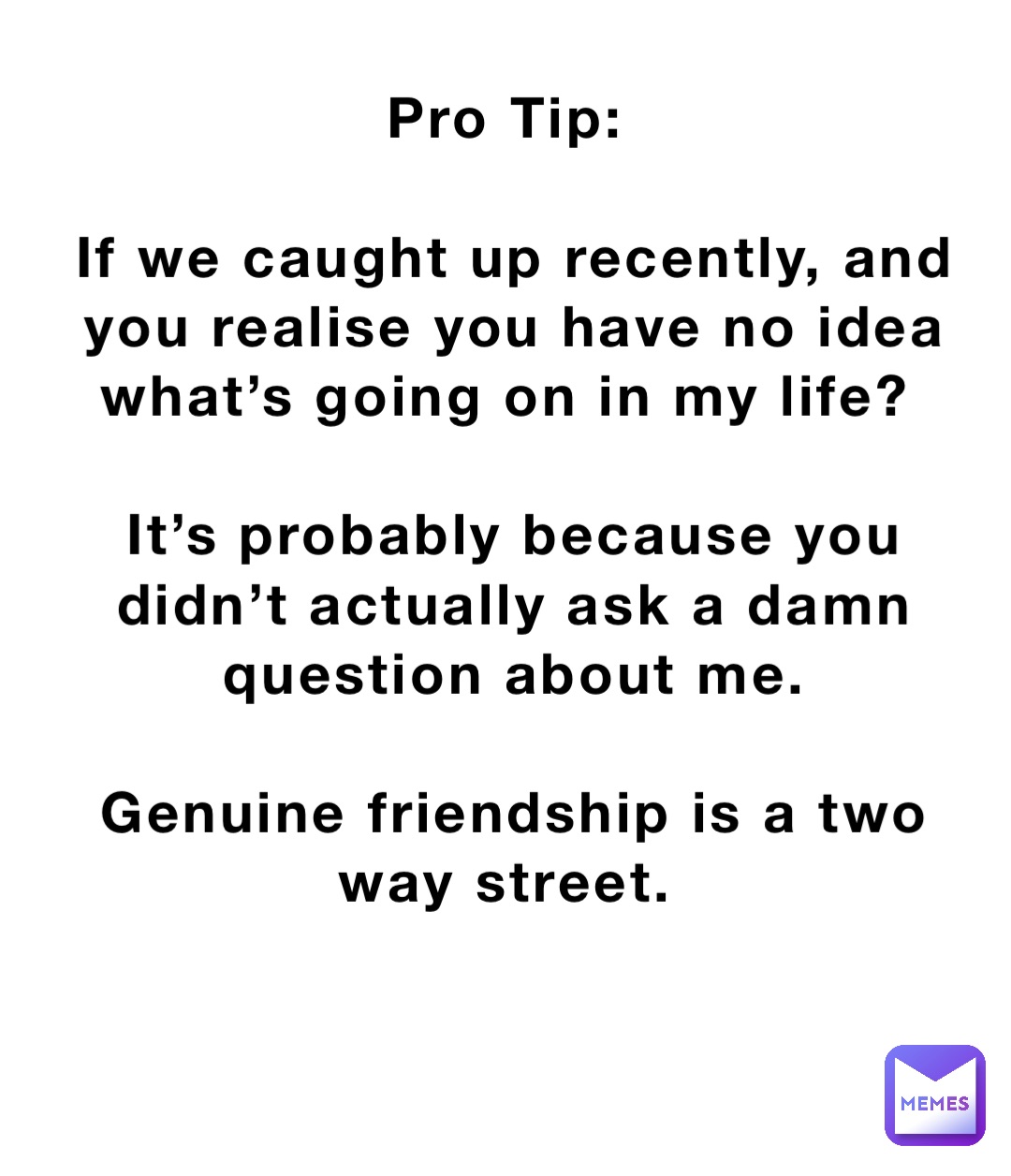 Pro Tip:

If we caught up recently, and you realise you have no idea what’s going on in my life?

It’s probably because you didn’t actually ask a damn question about me. 

Genuine friendship is a two way street.