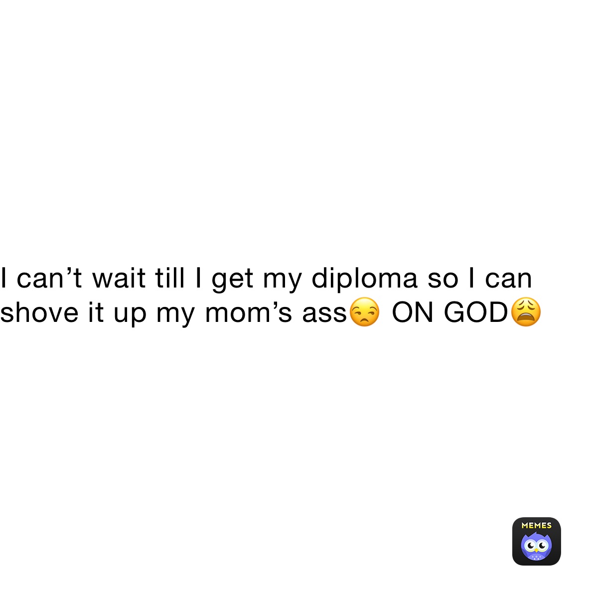 I can’t wait till I get my diploma so I can shove it up my mom’s ass😒 ON GOD😩