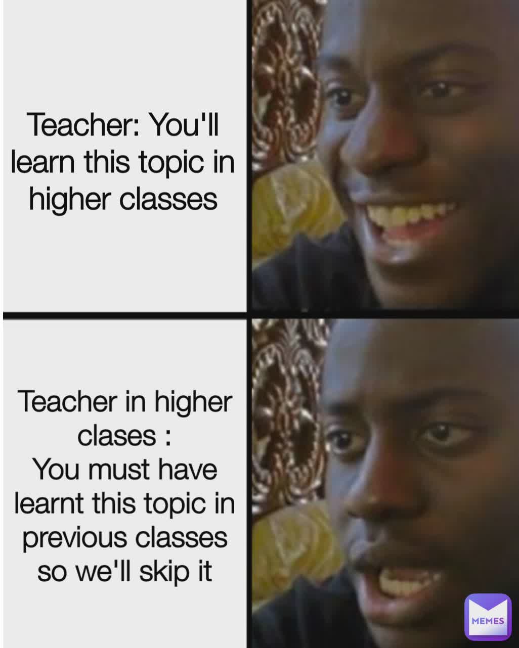 Teacher: You will learn this topic in higher classes Teacher: You will learn this topic in higher classes Teacher in higher clases :
You must have learnt this topic in previous classes so we'll skip it Teacher: You'll learn this topic in higher classes