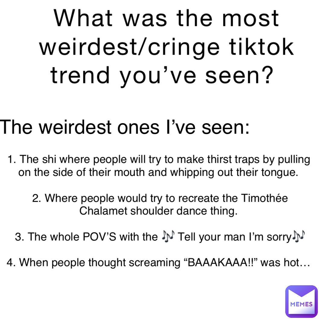 What was the most weirdest/cringe tiktok trend you’ve seen? 1. The shi where people will try to make thirst traps by pulling on the side of their mouth and whipping out their tongue.

2. Where people would try to recreate the Timothée Chalamet shoulder dance thing.

3. The whole POV’S with the 🎶 Tell your man I’m sorry🎶 

4. When people thought screaming “BAAAKAAA!!” was hot… The weirdest ones I’ve seen: