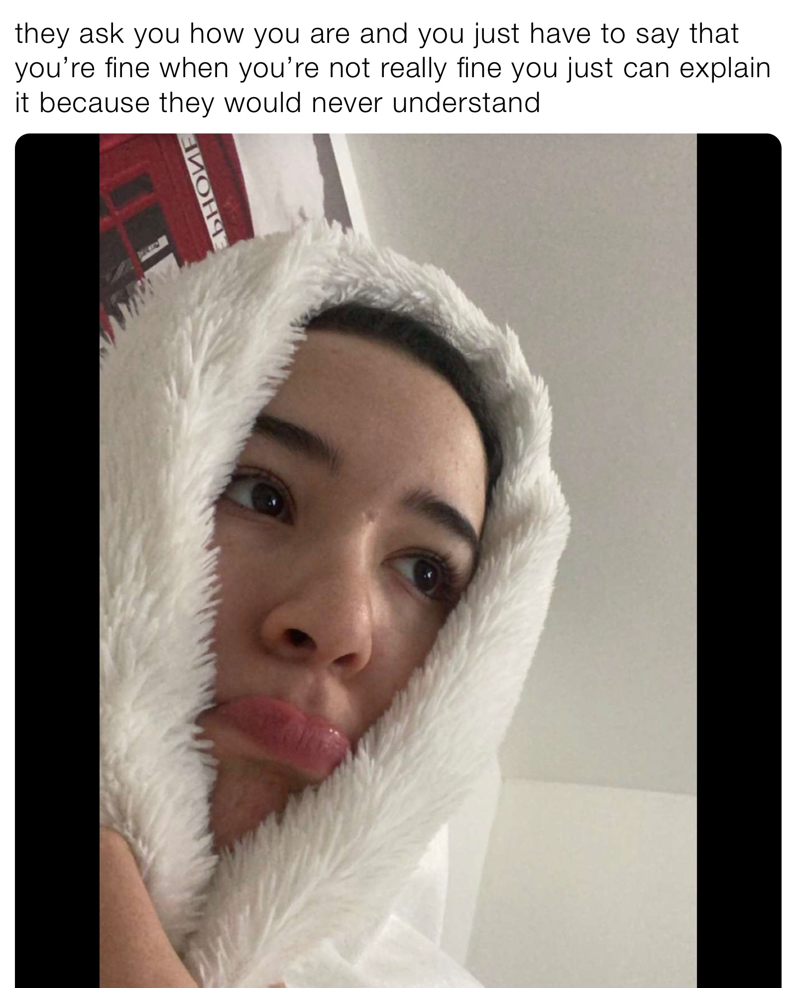 they ask you how you are and you just have to say that you’re fine when you’re not really fine you just can explain it because they would never understand￼