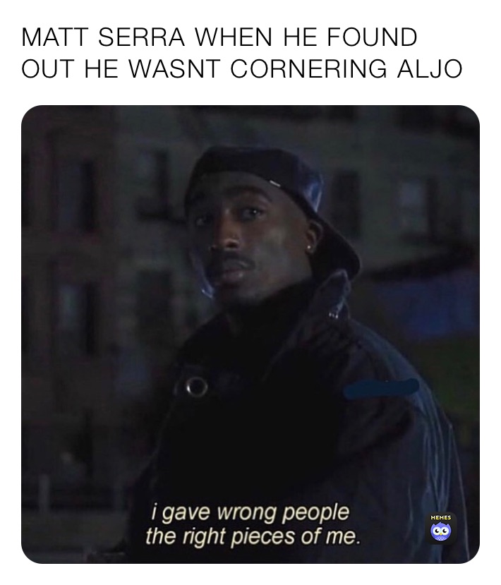 MATT SERRA WHEN HE FOUND OUT HE WASNT CORNERING ALJO