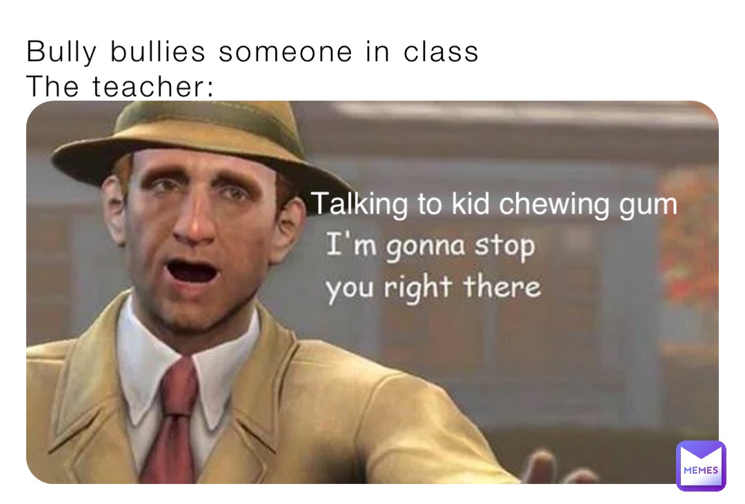 Bully bullies someone in class
The teacher: Talking to kid chewing gum