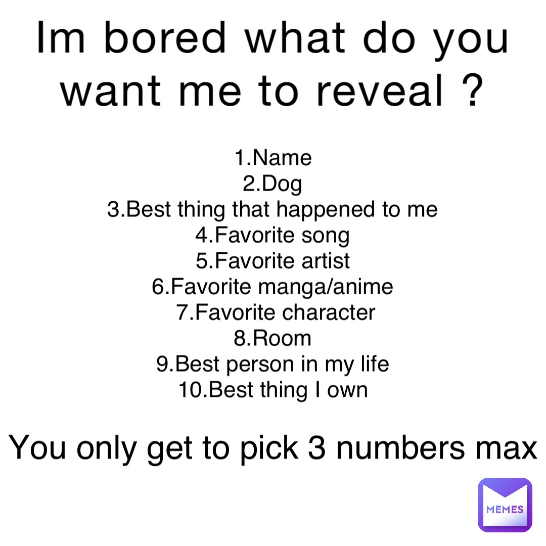 Im bored what do you want me to reveal ? 1.Name
2.Dog
3.Best thing that happened to me
4.Favorite song
5.Favorite artist
6.Favorite manga/anime
7.Favorite character 
8.Room
9.Best person in my life
10.Best thing I own You only get to pick 3 numbers max