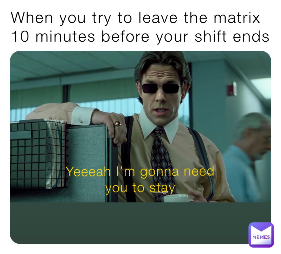 When you try to leave the matrix 10 minutes before your shift ends Yeeeah I’m gonna need you to stay
