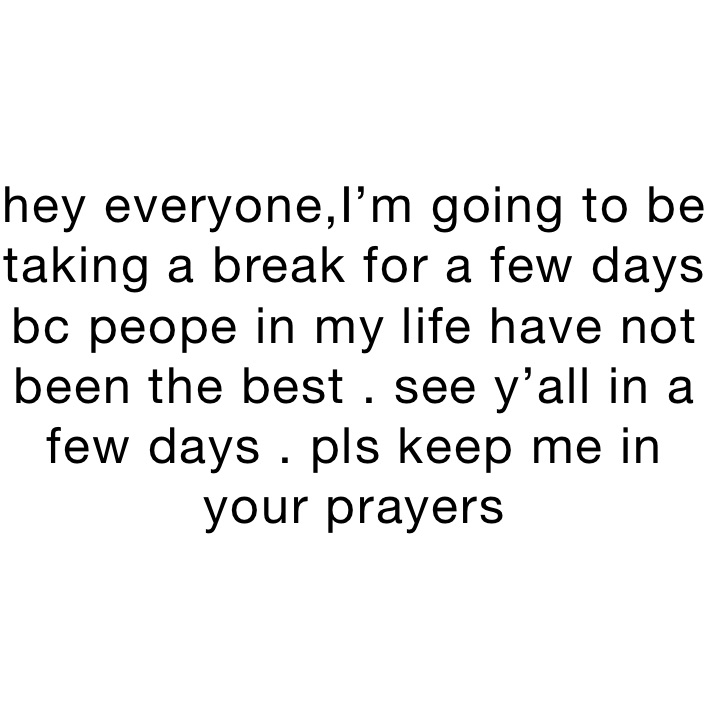 hey everyone,I’m going to be taking a break for a few days bc peope in my life have not been the best . see y’all in a few days . pls keep me in your prayers 