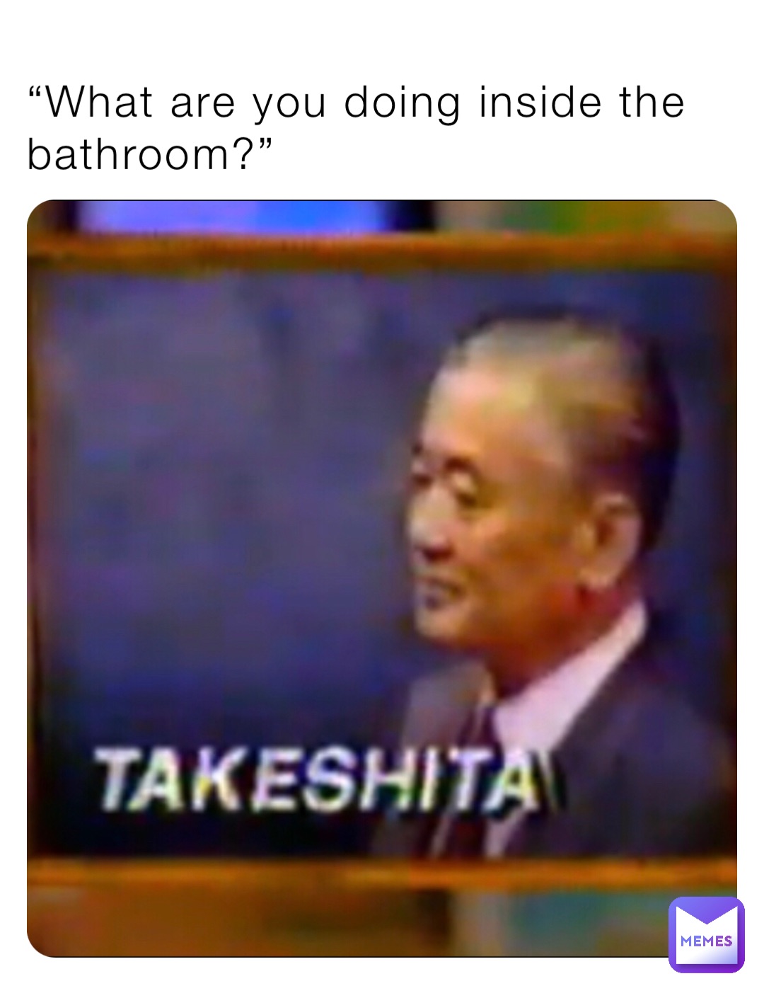 “What are you doing inside the bathroom?”