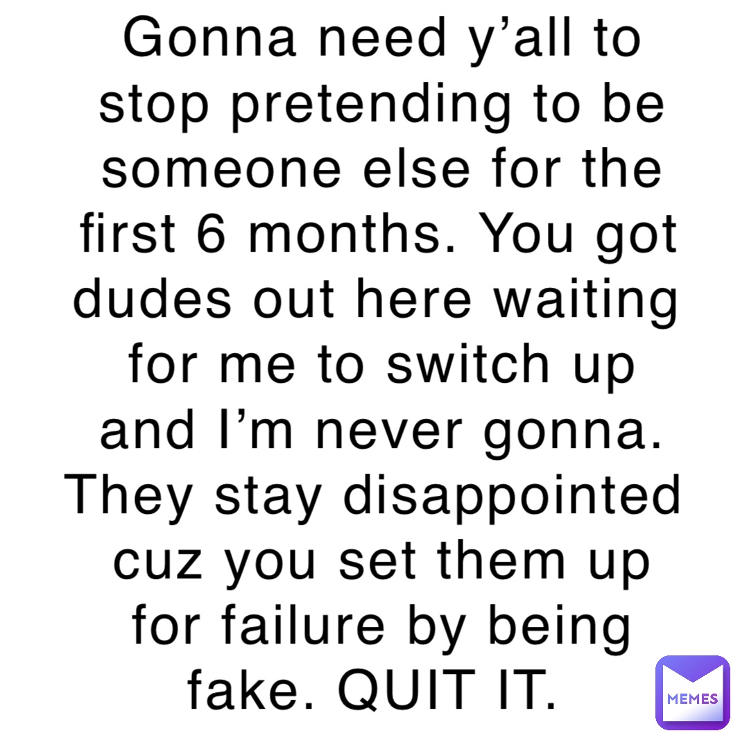 Gonna need y’all to stop pretending to be someone else for the first 6 months. You got dudes out here waiting for me to switch up and I’m never gonna. They stay disappointed cuz you set them up for failure by being fake. QUIT IT.