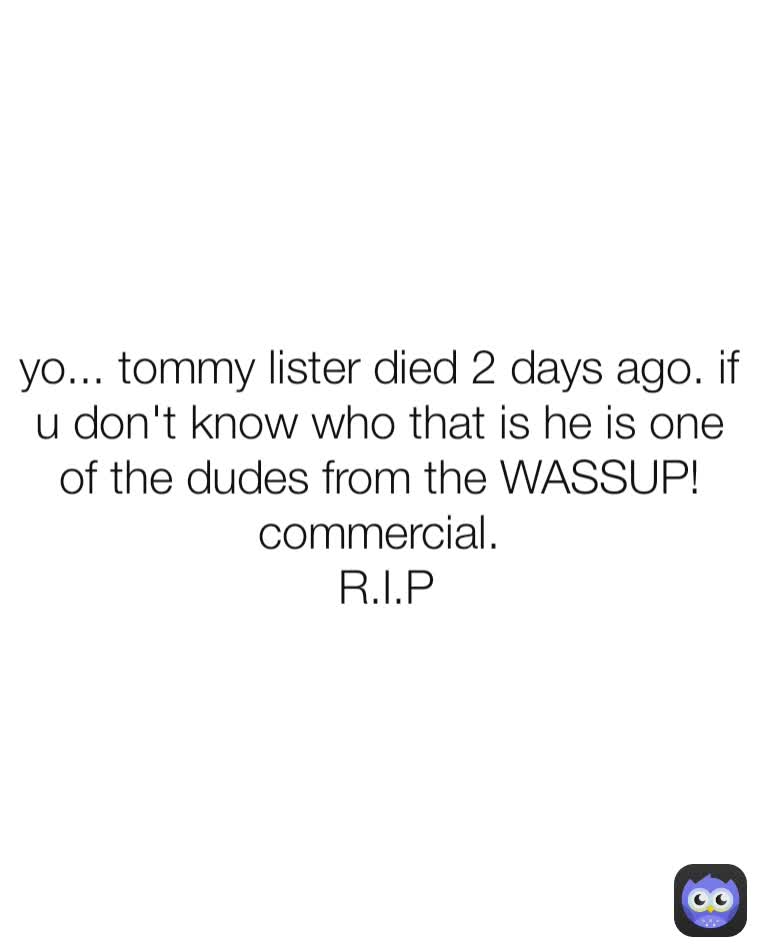 yo... tommy lister died 2 days ago. if u don't know who that is he is one of the dudes from the WASSUP! commercial.
 R.I.P