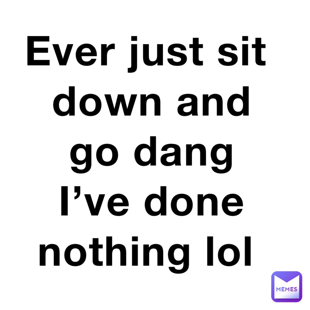Ever just sit down and go dang I’ve done nothing lol