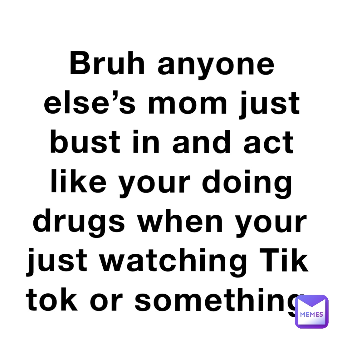 Bruh anyone else’s mom just bust in and act like your doing drugs when your just watching Tik tok or something