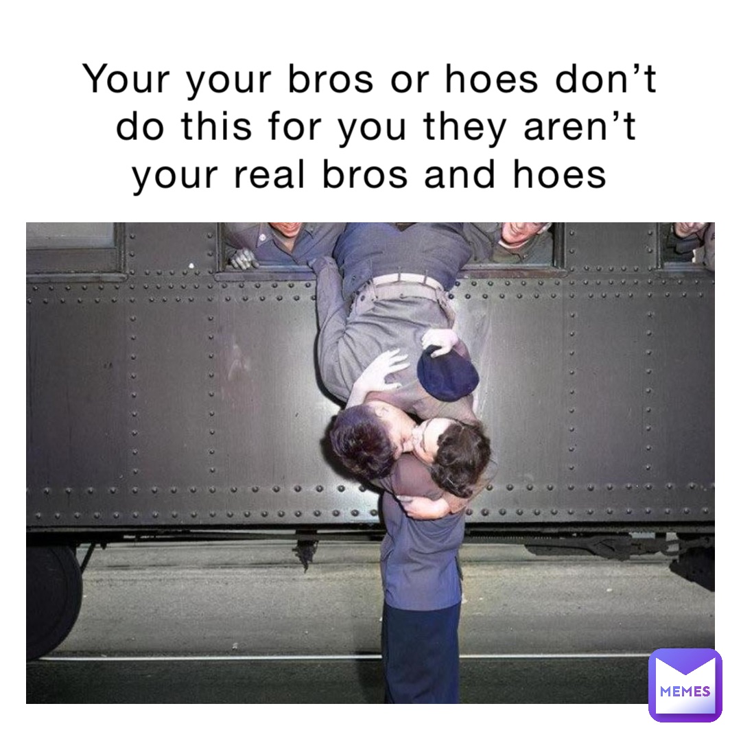 Your your bros or hoes don’t do this for you they aren’t your real bros and hoes