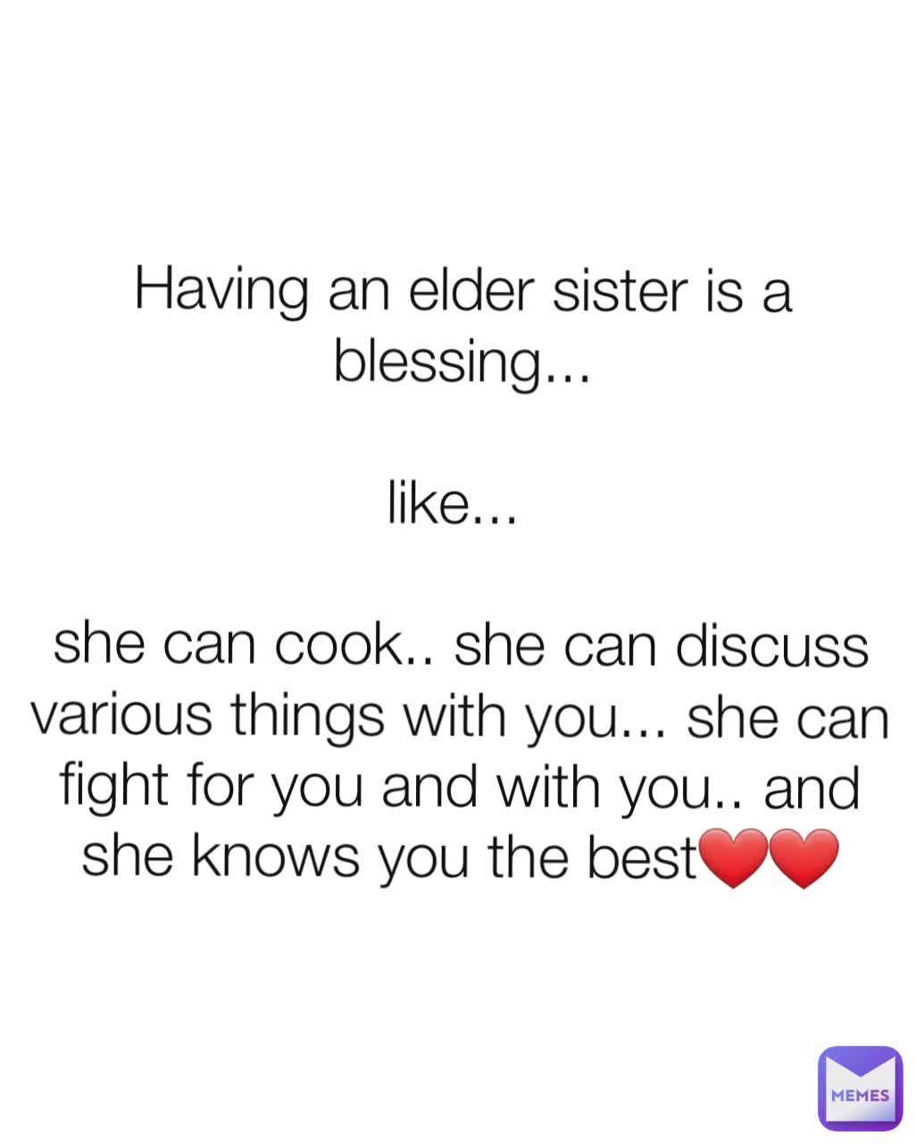 Having an elder sister is a blessing...

like... 

she can cook.. she can discuss various things with you... she can fight for you and with you.. and she knows you the best❤❤