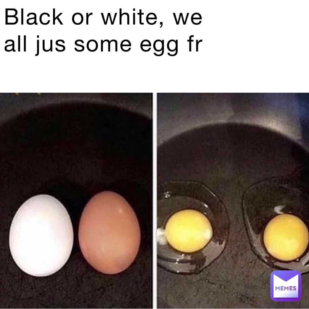 Black or White, we all jus some egg fr