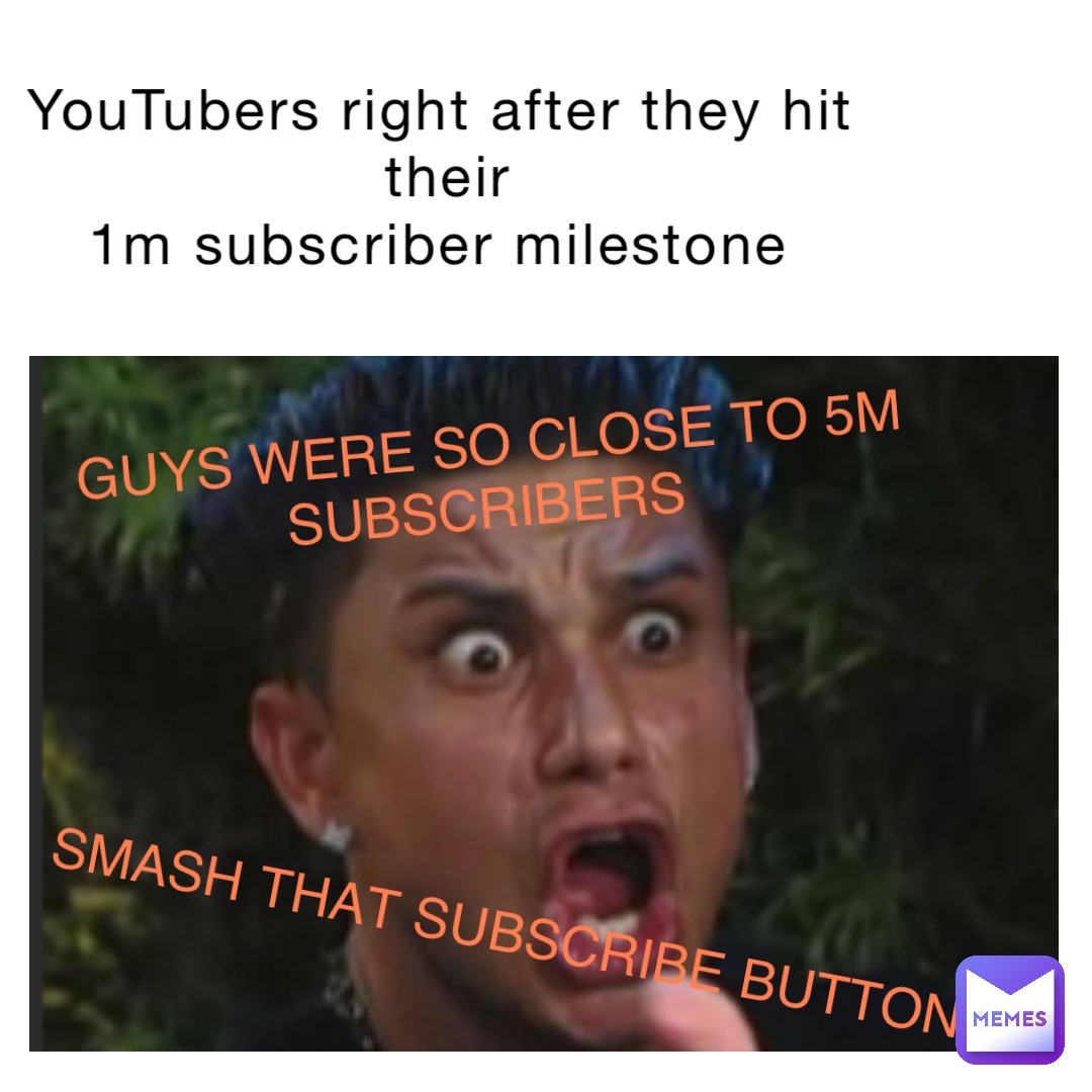 YouTubers right after they hit their 
1m subscriber milestone GUYS WERE SO CLOSE TO 5M 
SUBSCRIBERS SMASH THAT SUBSCRIBE BUTTON