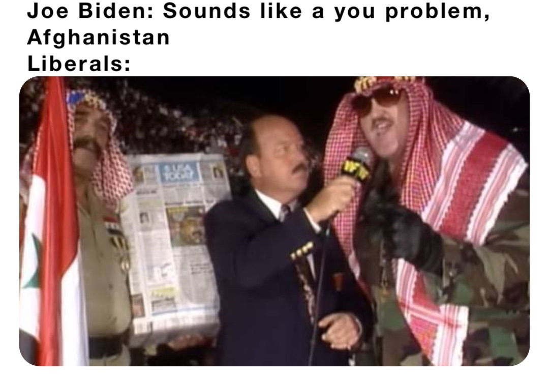Joe Biden: Sounds like a you problem, Afghanistan 
Liberals: