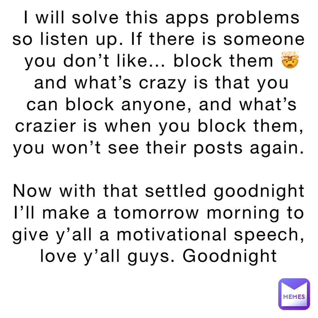 I will solve this apps problems so listen up. If there is someone you don’t like… block them 🤯 and what’s crazy is that you can block anyone, and what’s crazier is when you block them, you won’t see their posts again. 

Now with that settled goodnight I’ll make a tomorrow morning to give y’all a motivational speech, love y’all guys. Goodnight