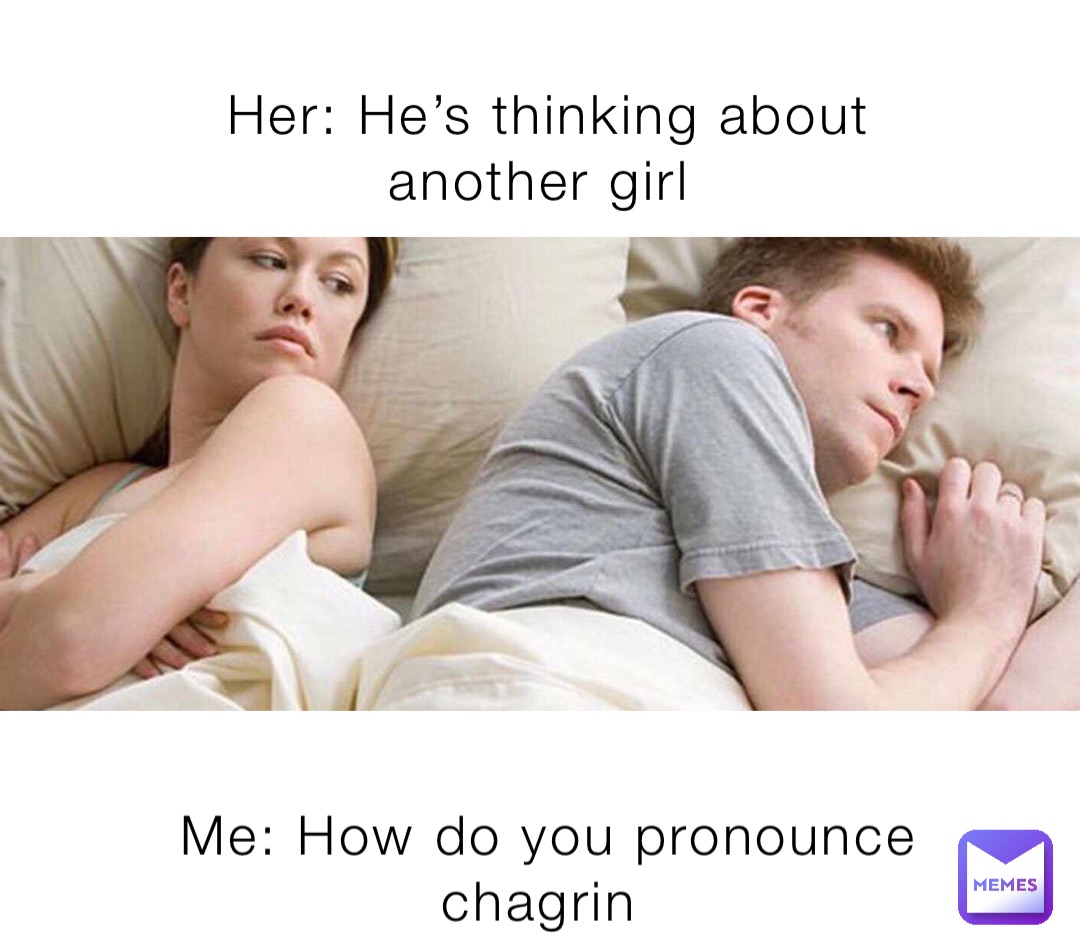 Her: He’s thinking about another girl Me: How do you pronounce chagrin