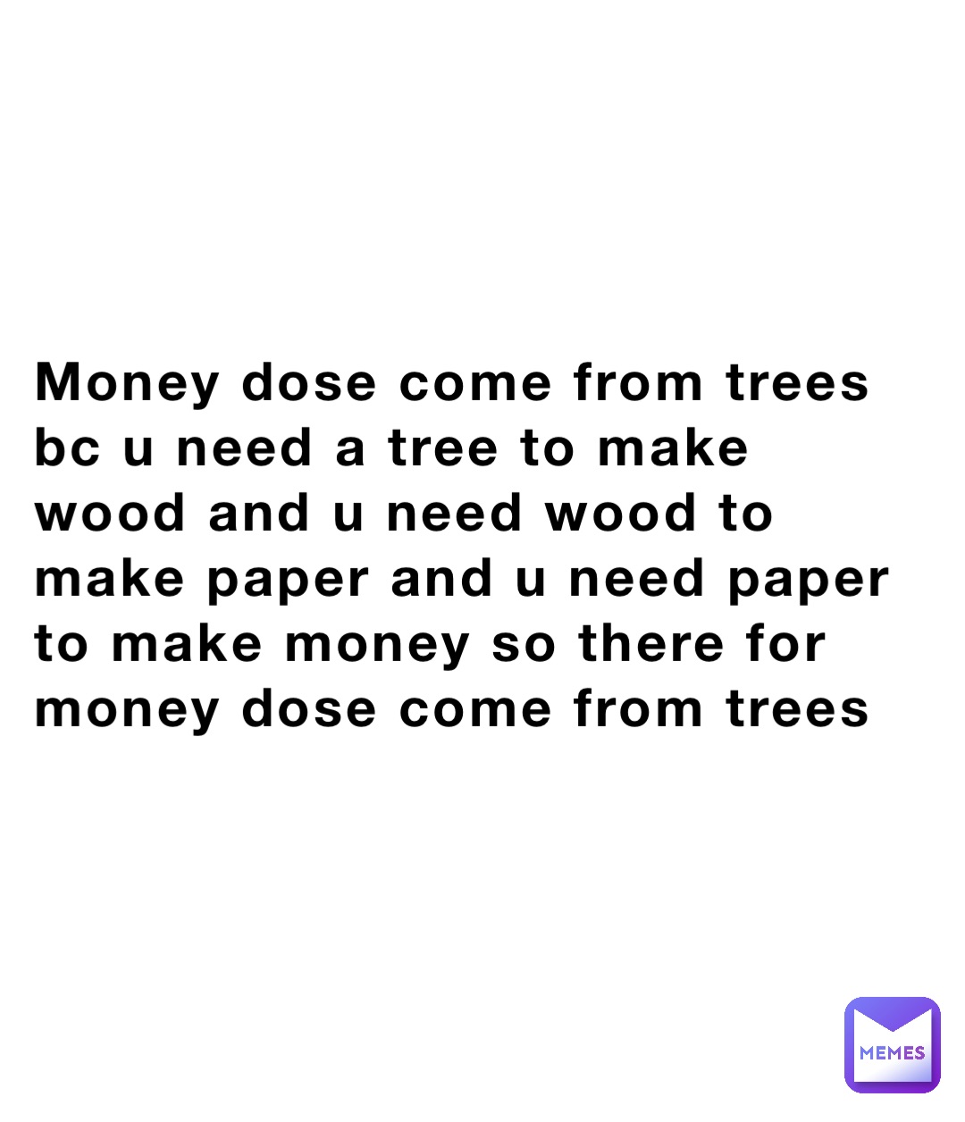 Money dose come from trees bc u need a tree to make wood and u need wood to make paper and u need paper to make money so there for money dose come from trees