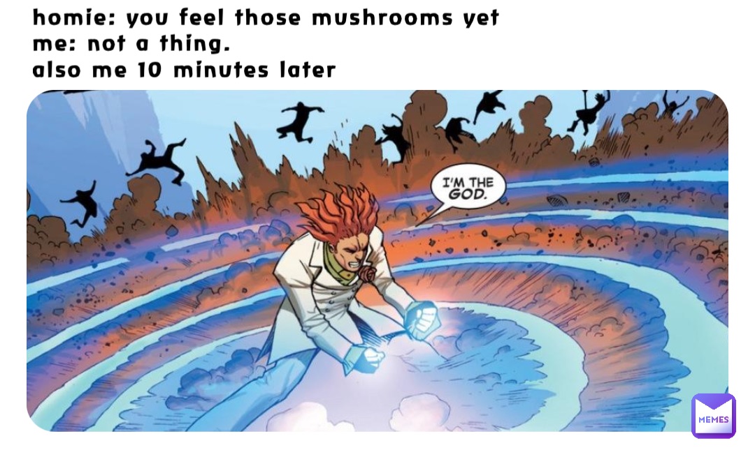 homie: you feel those mushrooms yet 
me: not a thing.
also me 10 minutes later