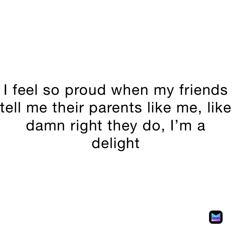 I feel so proud when my friends tell me their parents like me, like damn right they do, I’m a delight 