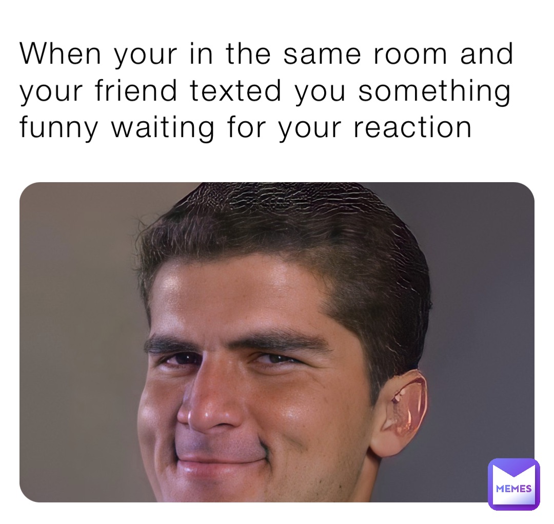 When your in the same room and your friend texted you something funny waiting for your reaction